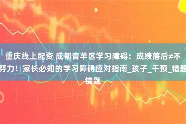 重庆线上配资 成都青羊区学习障碍：成绩落后≠不努力！家长必知的学习障碍应对指南_孩子_干预_错题