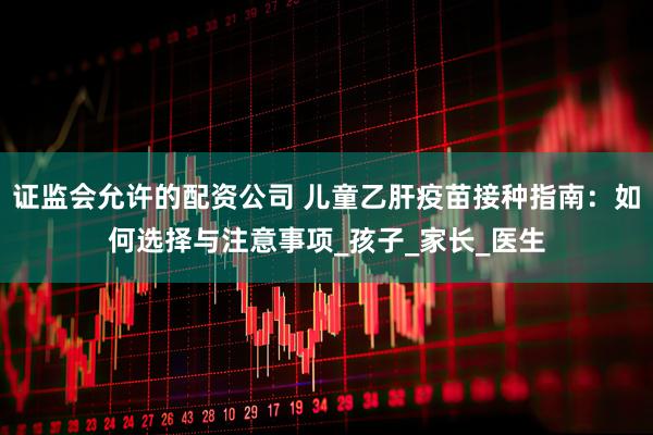 证监会允许的配资公司 儿童乙肝疫苗接种指南：如何选择与注意事项_孩子_家长_医生