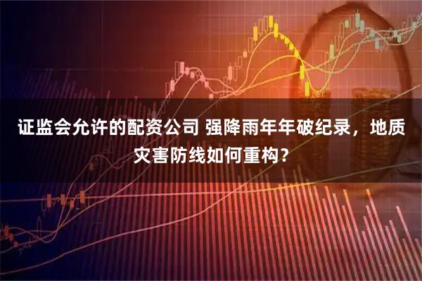证监会允许的配资公司 强降雨年年破纪录，地质灾害防线如何重构？
