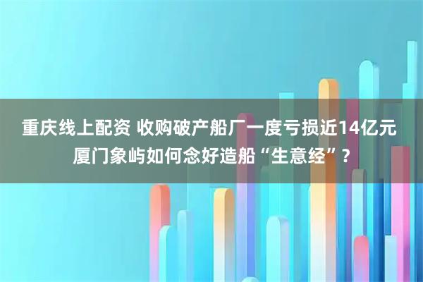 重庆线上配资 收购破产船厂一度亏损近14亿元 厦门象屿如何念好造船“生意经”？