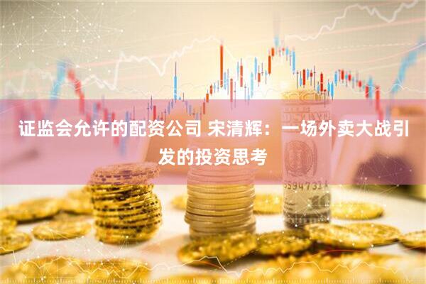 证监会允许的配资公司 宋清辉：一场外卖大战引发的投资思考