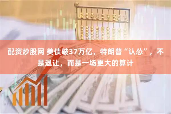 配资炒股网 美债破37万亿，特朗普“认怂”，不是退让，而是一场更大的算计