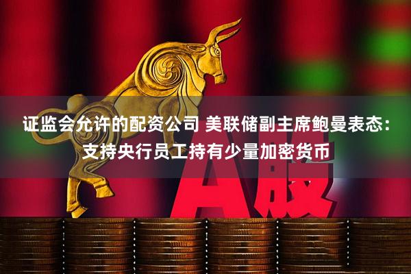 证监会允许的配资公司 美联储副主席鲍曼表态：支持央行员工持有少量加密货币