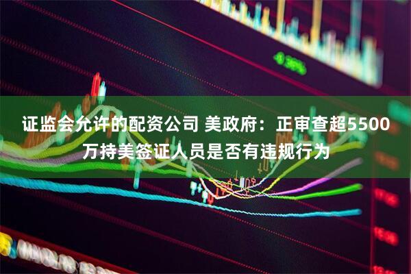 证监会允许的配资公司 美政府：正审查超5500万持美签证人员是否有违规行为