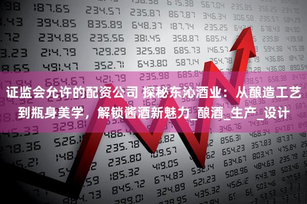 证监会允许的配资公司 探秘东沁酒业：从酿造工艺到瓶身美学，解锁酱酒新魅力_酿酒_生产_设计