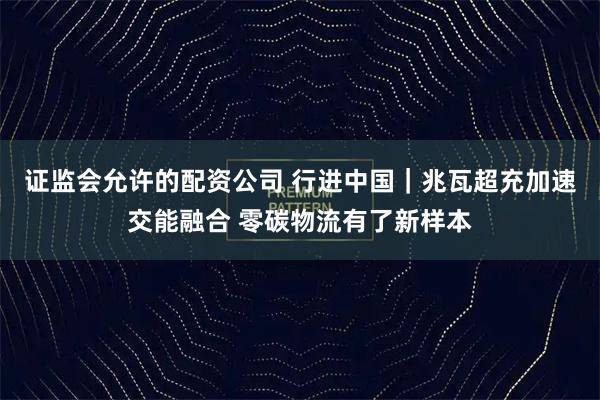 证监会允许的配资公司 行进中国｜兆瓦超充加速交能融合 零碳物流有了新样本