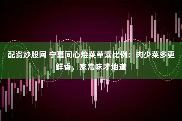 配资炒股网 宁夏同心烩菜荤素比例：肉少菜多更鲜香，家常味才地道