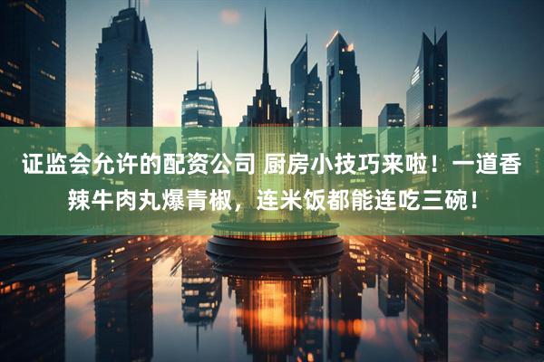 证监会允许的配资公司 厨房小技巧来啦！一道香辣牛肉丸爆青椒，连米饭都能连吃三碗！