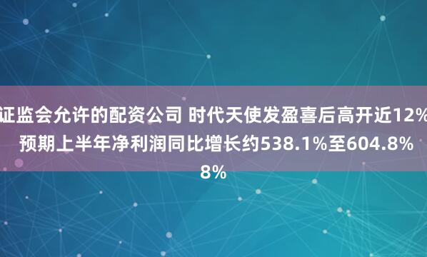 证监会允许的配资公司 时代天使发盈喜后高开近12% 预期上半年净利润同比增长约538.1%至604.8%