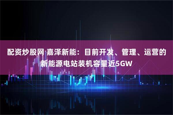 配资炒股网 嘉泽新能：目前开发、管理、运营的新能源电站装机容量近5GW