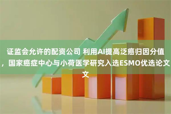 证监会允许的配资公司 利用AI提高泛癌归因分值，国家癌症中心与小荷医学研究入选ESMO优选论文