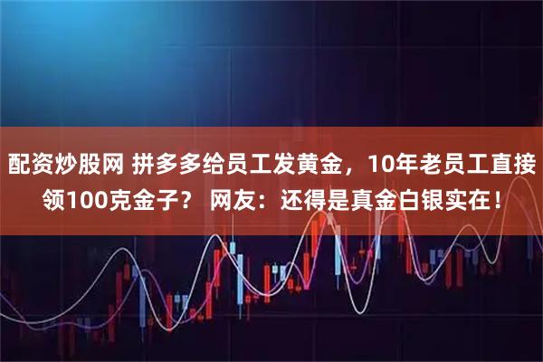 配资炒股网 拼多多给员工发黄金,10年老员工直接领100克金子? 网友:还得是真金白银实在!
