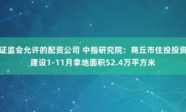 证监会允许的配资公司 中指研究院：商丘市住投投资建设1-11月拿地面积52.4万平方米