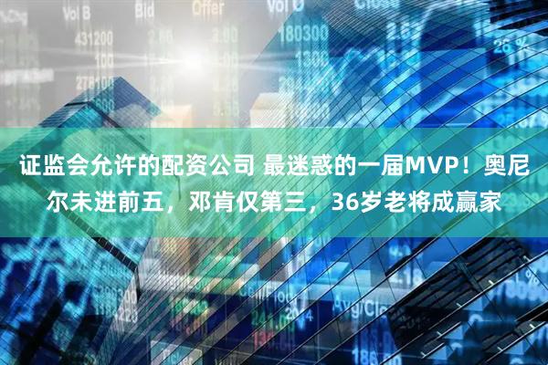 证监会允许的配资公司 最迷惑的一届MVP！奥尼尔未进前五，邓肯仅第三，36岁老将成赢家