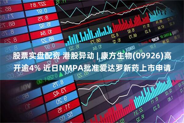 股票实盘配资 港股异动 | 康方生物(09926)高开逾4% 近日NMPA批准爱达罗新药上市申请