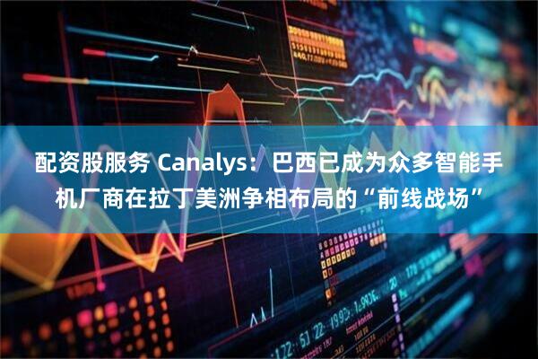 配资股服务 Canalys：巴西已成为众多智能手机厂商在拉丁美洲争相布局的“前线战场”