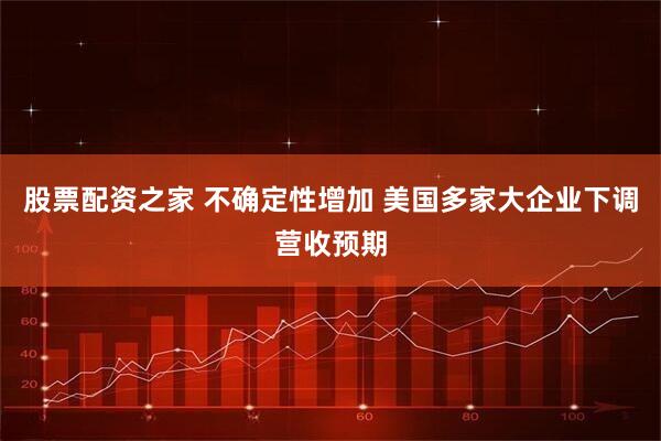 股票配资之家 不确定性增加 美国多家大企业下调营收预期