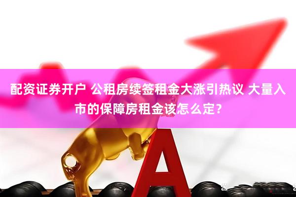 配资证券开户 公租房续签租金大涨引热议 大量入市的保障房租金该怎么定？