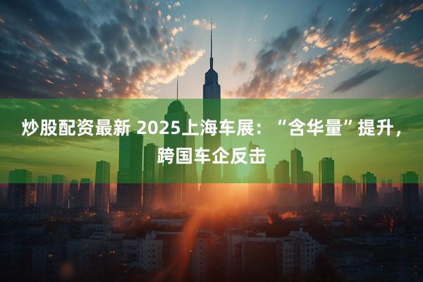 炒股配资最新 2025上海车展：“含华量”提升，跨国车企反击