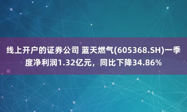 线上开户的证券公司 蓝天燃气(605368.SH)一季度净利润1.32亿元，同比下降34.86%