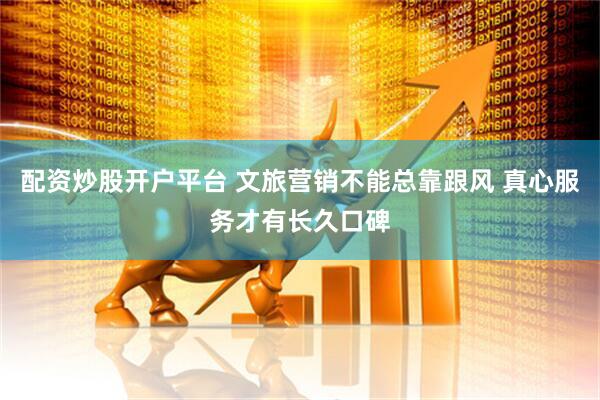 配资炒股开户平台 文旅营销不能总靠跟风 真心服务才有长久口碑