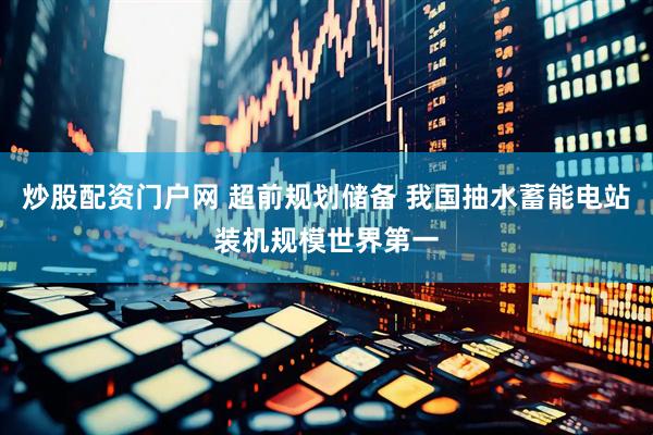 炒股配资门户网 超前规划储备 我国抽水蓄能电站装机规模世界第一