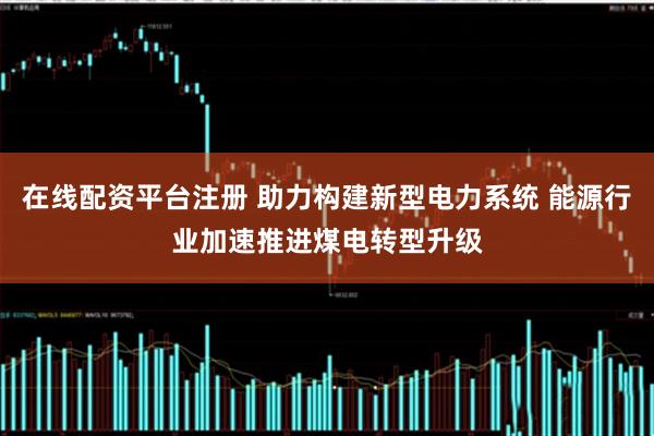 在线配资平台注册 助力构建新型电力系统 能源行业加速推进煤电转型升级