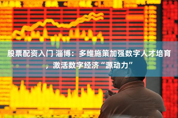 股票配资入门 淄博：多维施策加强数字人才培育，激活数字经济“源动力”