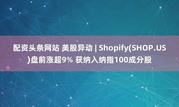 配资头条网站 美股异动 | Shopify(SHOP.US)盘前涨超9% 获纳入纳指100成分股