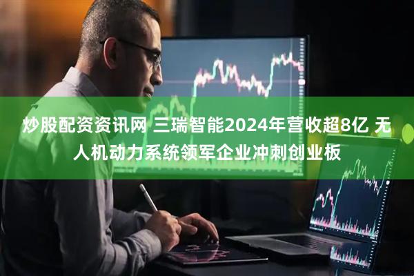 炒股配资资讯网 三瑞智能2024年营收超8亿 无人机动力系统领军企业冲刺创业板