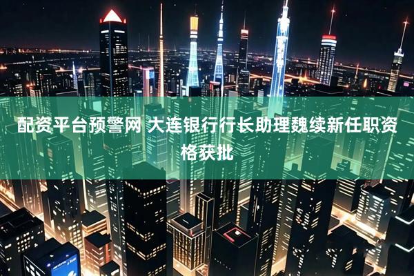 配资平台预警网 大连银行行长助理魏续新任职资格获批