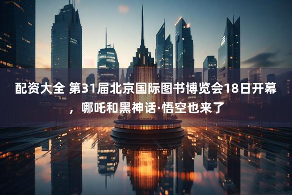 配资大全 第31届北京国际图书博览会18日开幕，哪吒和黑神话·悟空也来了