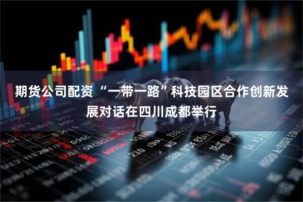 期货公司配资 “一带一路”科技园区合作创新发展对话在四川成都举行