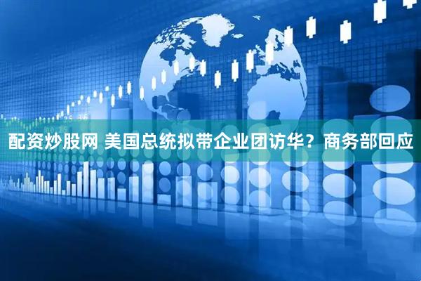 配资炒股网 美国总统拟带企业团访华？商务部回应