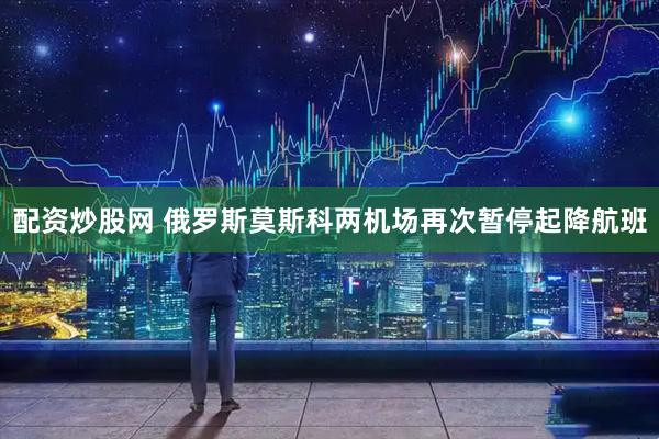 配资炒股网 俄罗斯莫斯科两机场再次暂停起降航班