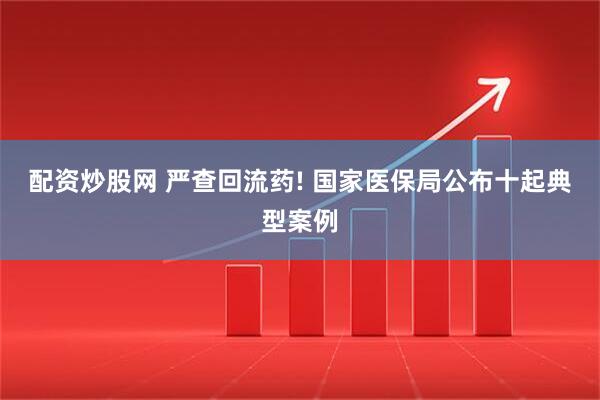 配资炒股网 严查回流药! 国家医保局公布十起典型案例
