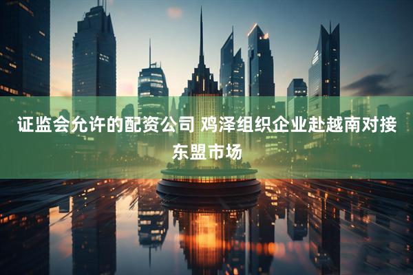 证监会允许的配资公司 鸡泽组织企业赴越南对接东盟市场