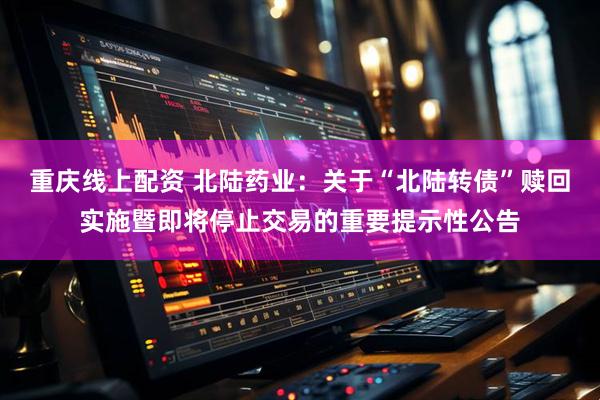 重庆线上配资 北陆药业：关于“北陆转债”赎回实施暨即将停止交易的重要提示性公告
