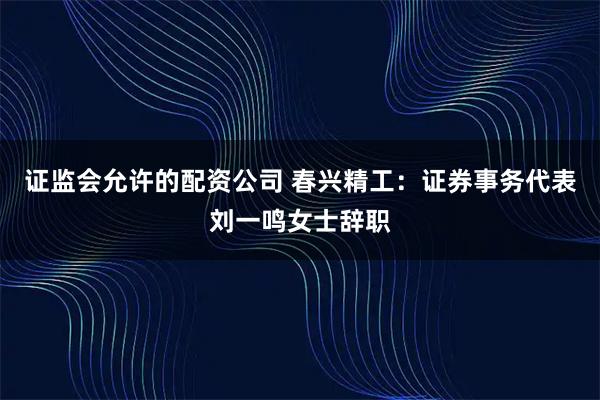 证监会允许的配资公司 春兴精工：证券事务代表刘一鸣女士辞职