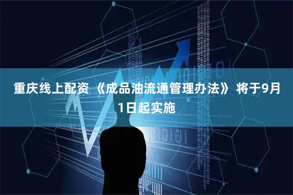 重庆线上配资 《成品油流通管理办法》 将于9月1日起实施