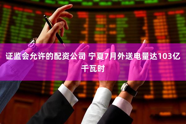 证监会允许的配资公司 宁夏7月外送电量达103亿千瓦时