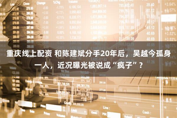 重庆线上配资 和陈建斌分手20年后，吴越今孤身一人，近况曝光被说成“疯子”？