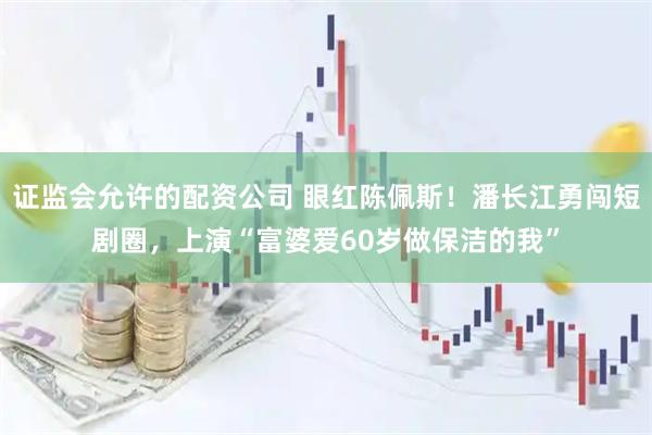 证监会允许的配资公司 眼红陈佩斯！潘长江勇闯短剧圈，上演“富婆爱60岁做保洁的我”
