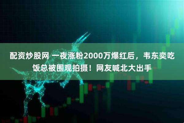 配资炒股网 一夜涨粉2000万爆红后，韦东奕吃饭总被围观拍摄！网友喊北大出手