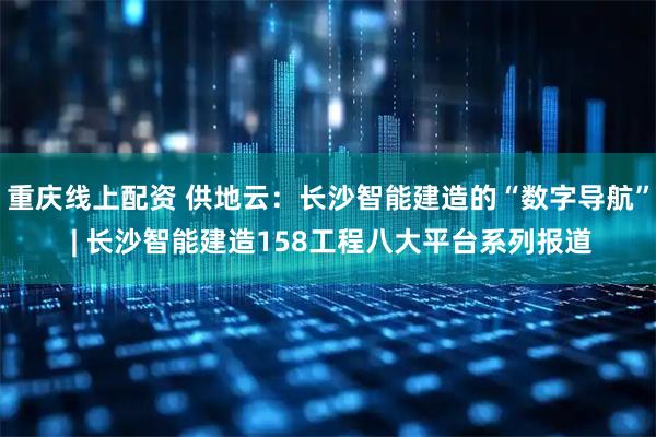 重庆线上配资 供地云：长沙智能建造的“数字导航” | 长沙智能建造158工程八大平台系列报道