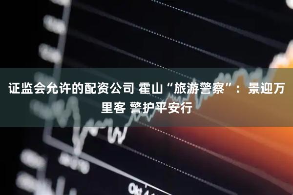 证监会允许的配资公司 霍山“旅游警察”：景迎万里客 警护平安行