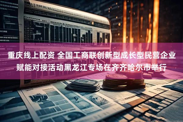重庆线上配资 全国工商联创新型成长型民营企业赋能对接活动黑龙江专场在齐齐哈尔市举行