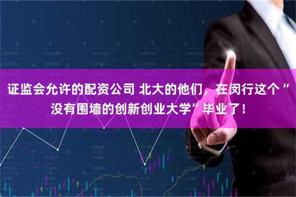 证监会允许的配资公司 北大的他们，在闵行这个“没有围墙的创新创业大学”毕业了！