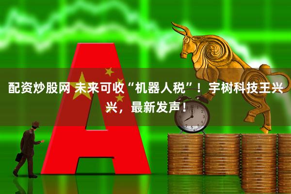 配资炒股网 未来可收“机器人税”！宇树科技王兴兴，最新发声！