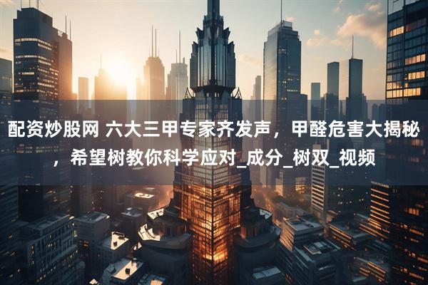 配资炒股网 六大三甲专家齐发声，甲醛危害大揭秘，希望树教你科学应对_成分_树双_视频